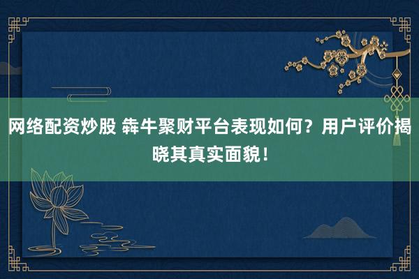 網(wǎng)絡(luò)配資炒股 犇牛聚財平臺表現(xiàn)如何？用戶評價揭曉其真實面貌！