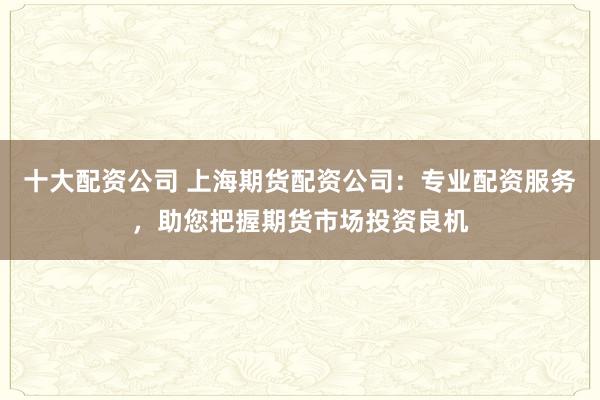 十大配資公司 上海期貨配資公司：專業(yè)配資服務(wù)，助您把握期貨市場投資良機(jī)