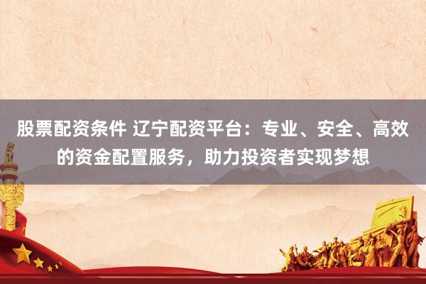 股票配資條件 遼寧配資平臺(tái)：專業(yè)、安全、高效的資金配置服務(wù)，助力投資者實(shí)現(xiàn)夢(mèng)想