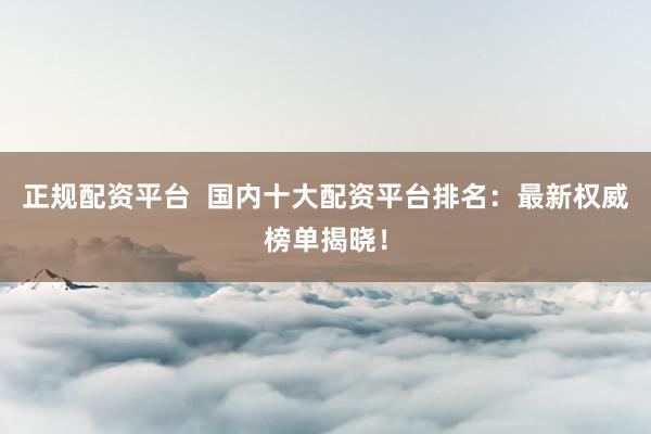 正規(guī)配資平臺  國內(nèi)十大配資平臺排名：最新權(quán)威榜單揭曉！