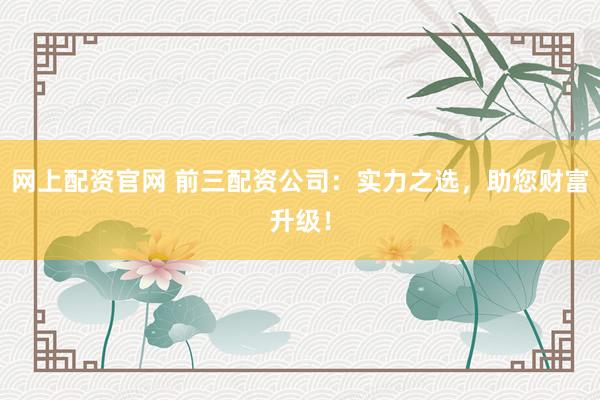 網(wǎng)上配資官網(wǎng) 前三配資公司：實力之選，助您財富升級！