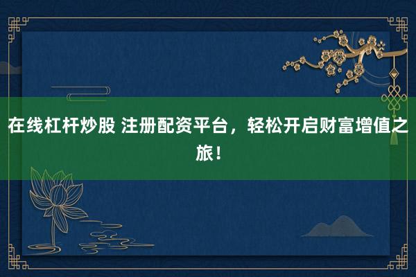 在線杠桿炒股 注冊配資平臺，輕松開啟財(cái)富增值之旅！
