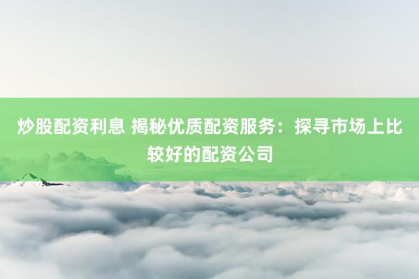 炒股配資利息 揭秘優(yōu)質(zhì)配資服務(wù)：探尋市場上比較好的配資公司