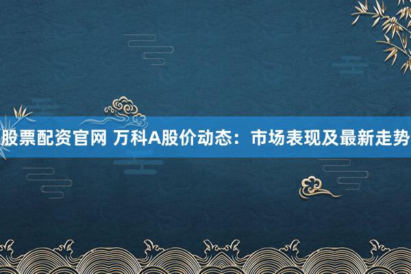 股票配資官網(wǎng) 萬科A股價(jià)動(dòng)態(tài)：市場表現(xiàn)及最新走勢