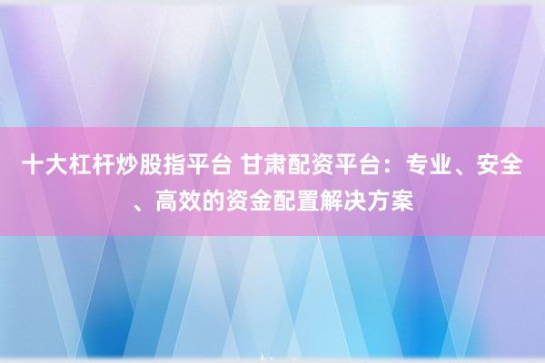 十大杠桿炒股指平臺 甘肅配資平臺：專業(yè)、安全、高效的資金配置解決方案