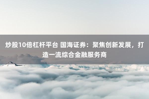 炒股10倍杠桿平臺(tái) 國(guó)海證券：聚焦創(chuàng)新發(fā)展，打造一流綜合金融服務(wù)商