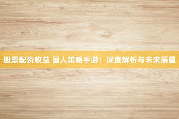 股票配資收益 國人策略手游：深度解析與未來展望