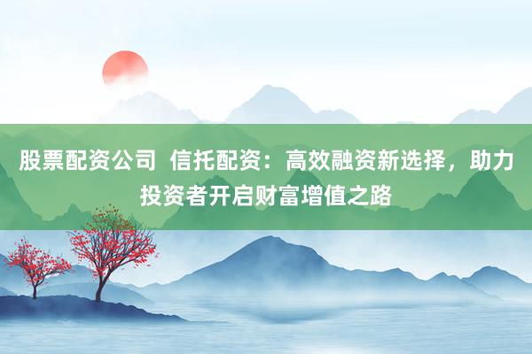 股票配資公司  信托配資：高效融資新選擇，助力投資者開啟財(cái)富增值之路
