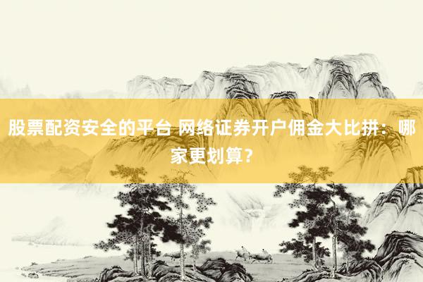 股票配資安全的平臺 網(wǎng)絡證券開戶傭金大比拼：哪家更劃算？