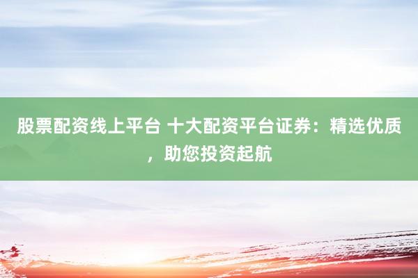 股票配資線上平臺(tái) 十大配資平臺(tái)證券：精選優(yōu)質(zhì)，助您投資起航