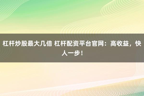 杠桿炒股最大幾倍 杠桿配資平臺(tái)官網(wǎng)：高收益，快人一步！