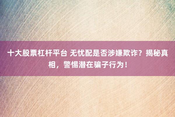 十大股票杠桿平臺(tái) 無憂配是否涉嫌欺詐？揭秘真相，警惕潛在騙子行為！