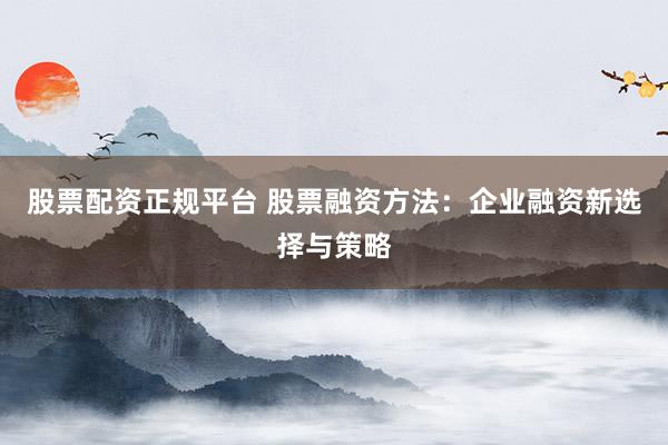 股票配資正規(guī)平臺(tái) 股票融資方法：企業(yè)融資新選擇與策略