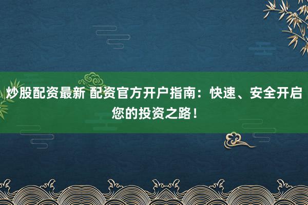 炒股配資最新 配資官方開戶指南：快速、安全開啟您的投資之路！